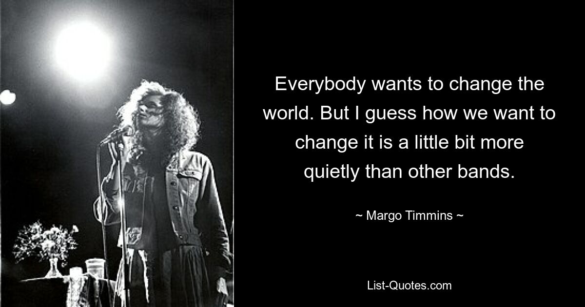 Everybody wants to change the world. But I guess how we want to change it is a little bit more quietly than other bands. — © Margo Timmins