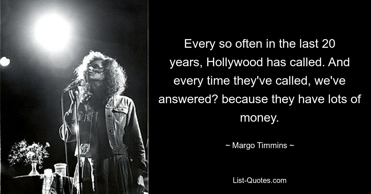 In den letzten 20 Jahren hat Hollywood immer wieder angerufen. Und jedes Mal, wenn sie angerufen haben, haben wir geantwortet? weil sie viel Geld haben. — © Margo Timmins