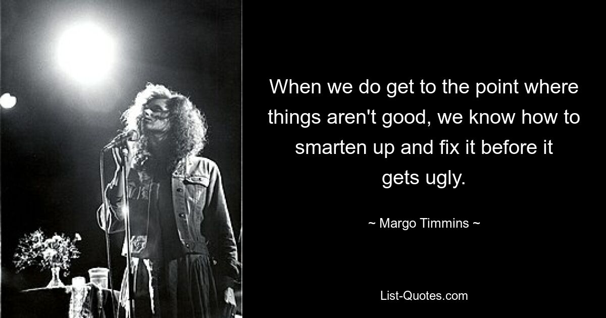 When we do get to the point where things aren't good, we know how to smarten up and fix it before it gets ugly. — © Margo Timmins