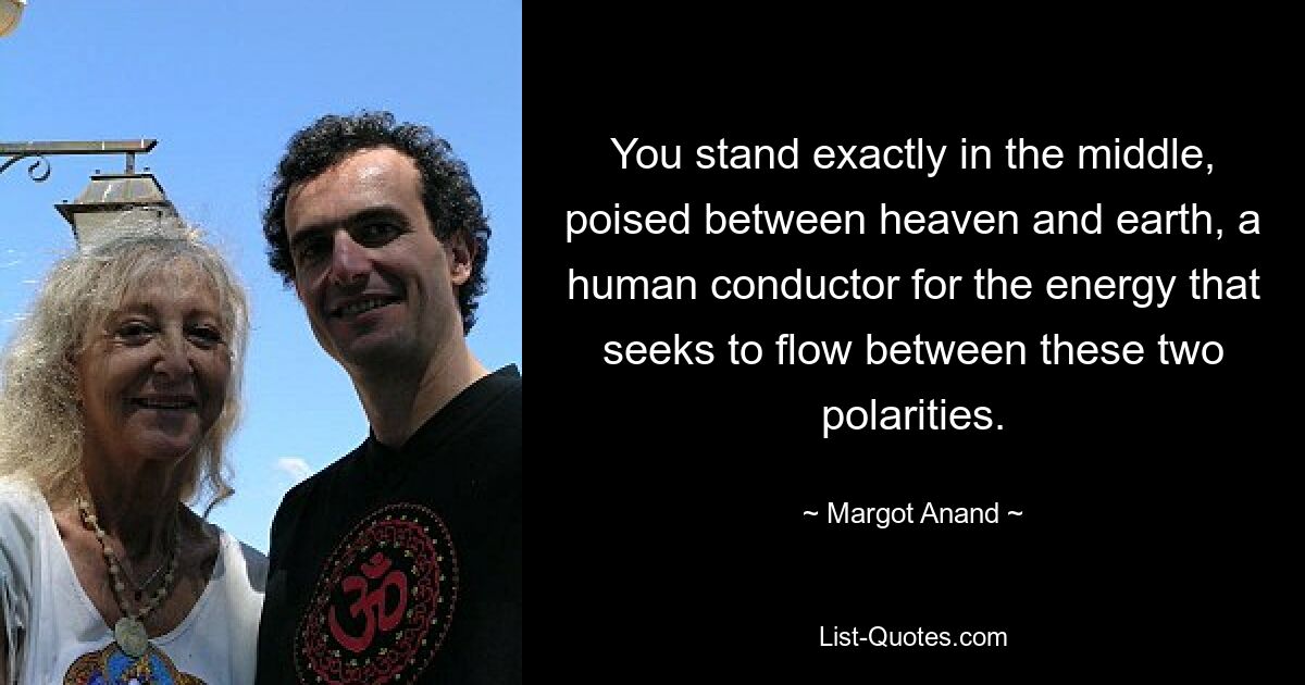 You stand exactly in the middle, poised between heaven and earth, a human conductor for the energy that seeks to flow between these two polarities. — © Margot Anand