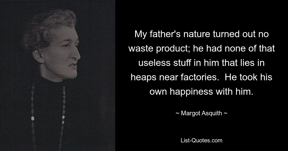 My father's nature turned out no waste product; he had none of that useless stuff in him that lies in heaps near factories.  He took his own happiness with him. — © Margot Asquith