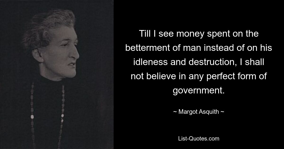 Till I see money spent on the betterment of man instead of on his idleness and destruction, I shall not believe in any perfect form of government. — © Margot Asquith