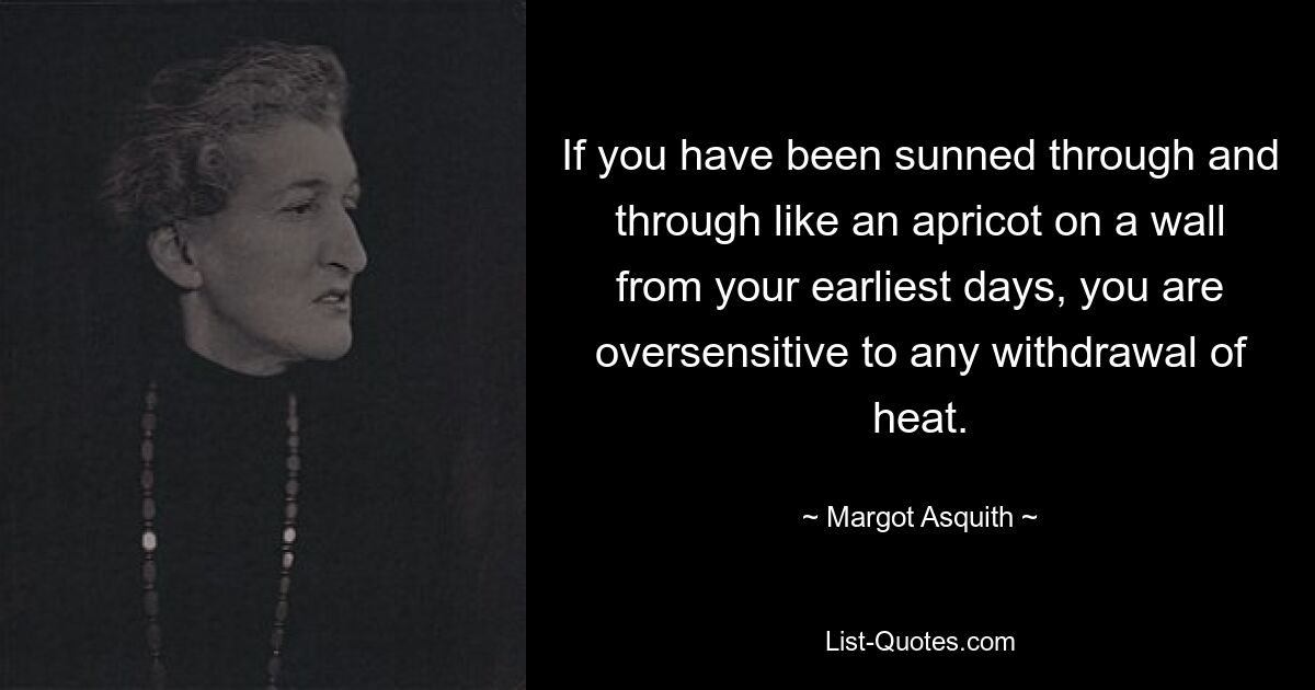 If you have been sunned through and through like an apricot on a wall from your earliest days, you are oversensitive to any withdrawal of heat. — © Margot Asquith