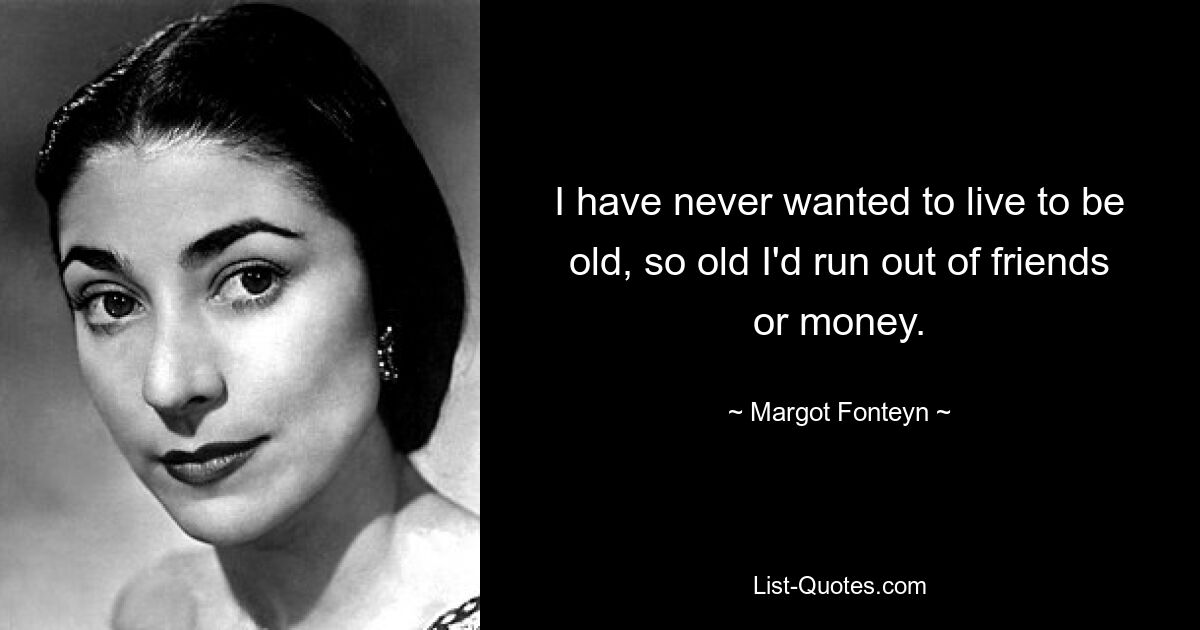 I have never wanted to live to be old, so old I'd run out of friends or money. — © Margot Fonteyn