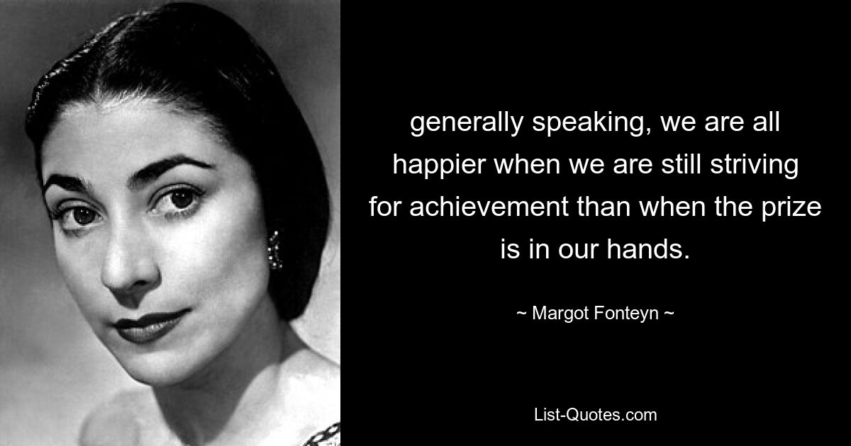 generally speaking, we are all happier when we are still striving for achievement than when the prize is in our hands. — © Margot Fonteyn