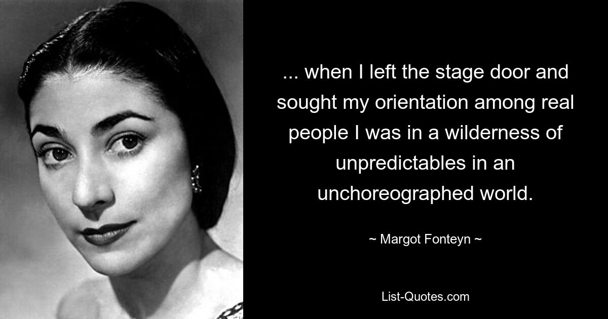 ... when I left the stage door and sought my orientation among real people I was in a wilderness of unpredictables in an unchoreographed world. — © Margot Fonteyn