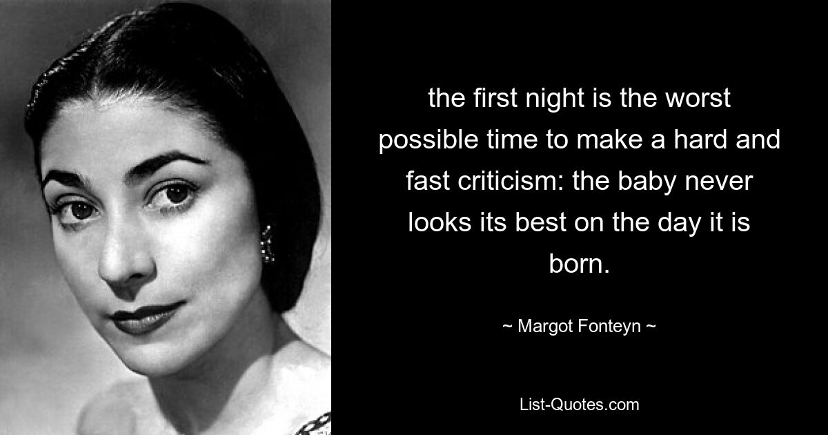 the first night is the worst possible time to make a hard and fast criticism: the baby never looks its best on the day it is born. — © Margot Fonteyn