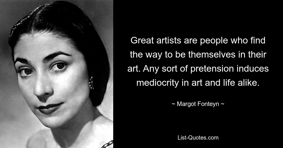 Great artists are people who find the way to be themselves in their art. Any sort of pretension induces mediocrity in art and life alike. — © Margot Fonteyn