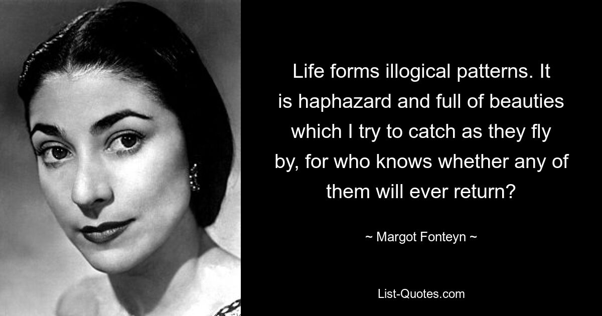 Life forms illogical patterns. It is haphazard and full of beauties which I try to catch as they fly by, for who knows whether any of them will ever return? — © Margot Fonteyn