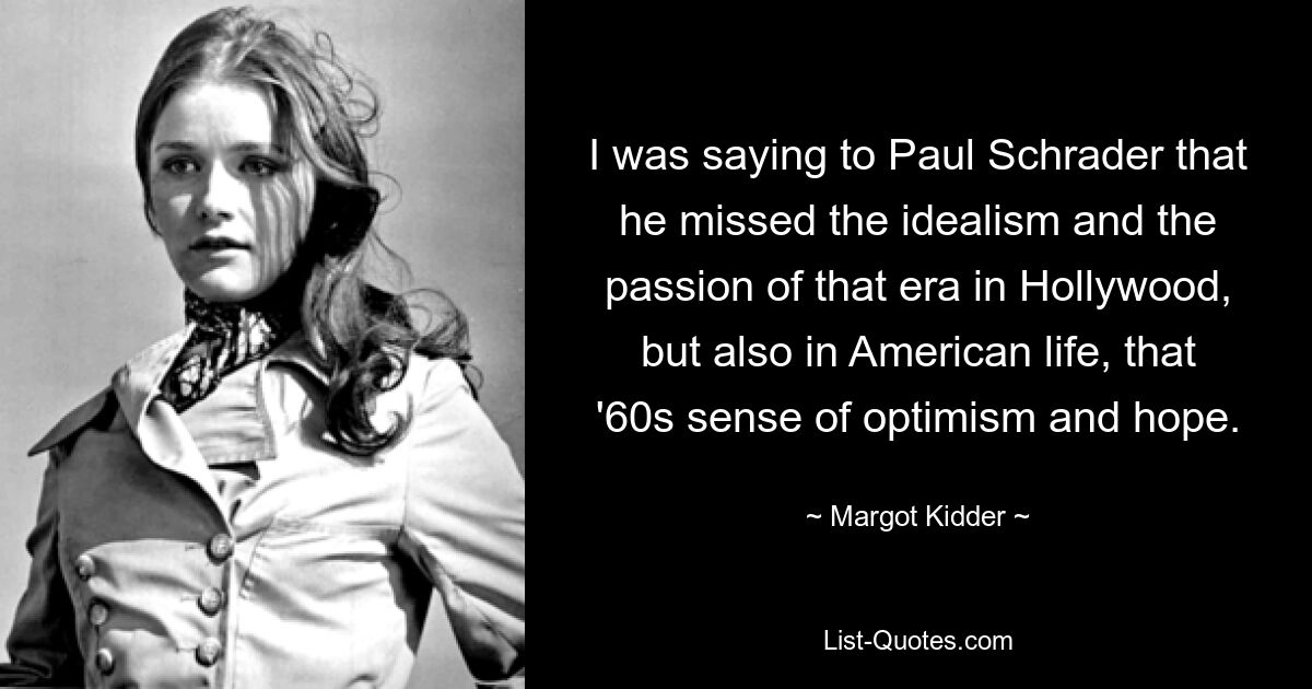 I was saying to Paul Schrader that he missed the idealism and the passion of that era in Hollywood, but also in American life, that '60s sense of optimism and hope. — © Margot Kidder