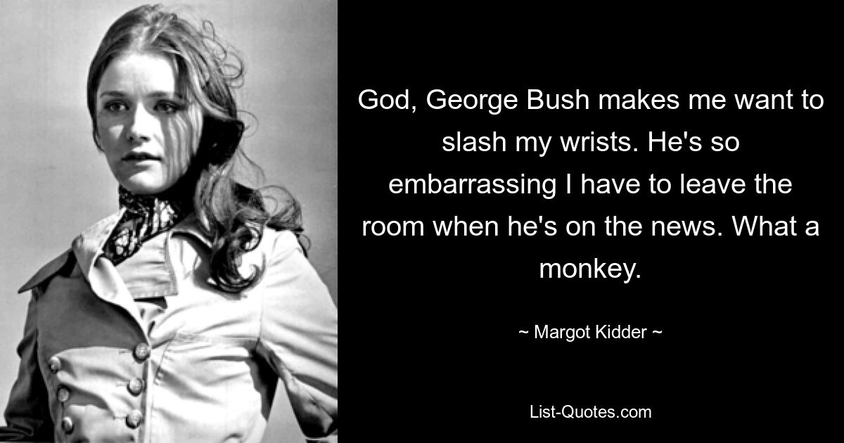 Gott, George Bush weckt in mir den Wunsch, mir die Pulsadern aufzuschneiden. Er ist so peinlich, dass ich den Raum verlassen muss, wenn er in den Nachrichten ist. Was für ein Affe. — © Margot Kidder