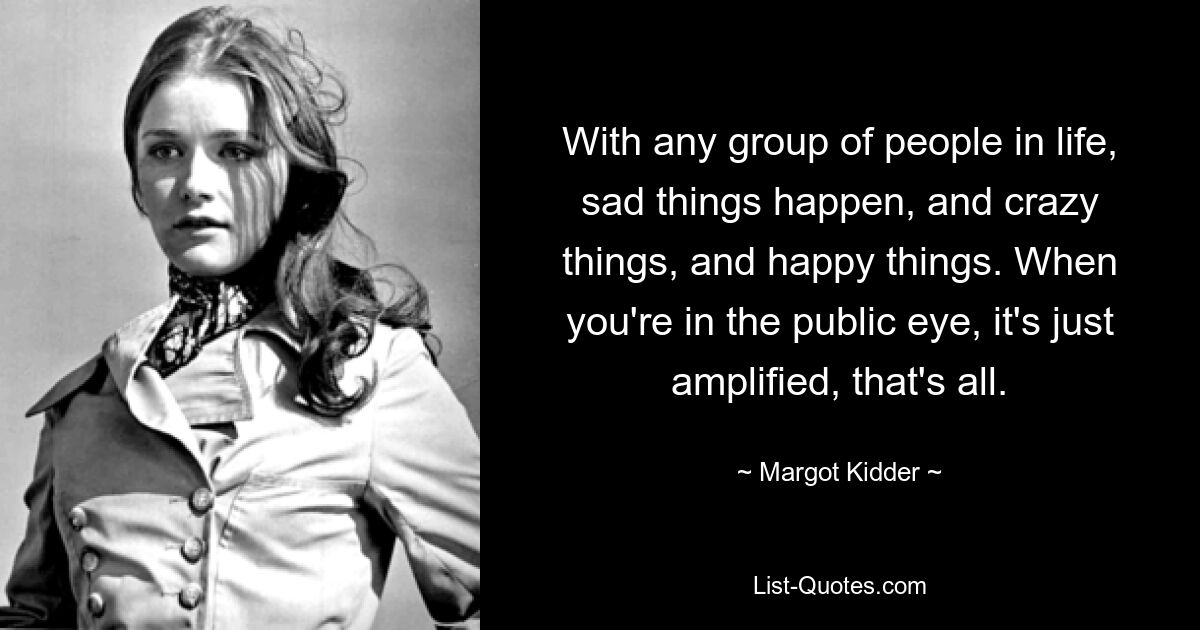 With any group of people in life, sad things happen, and crazy things, and happy things. When you're in the public eye, it's just amplified, that's all. — © Margot Kidder