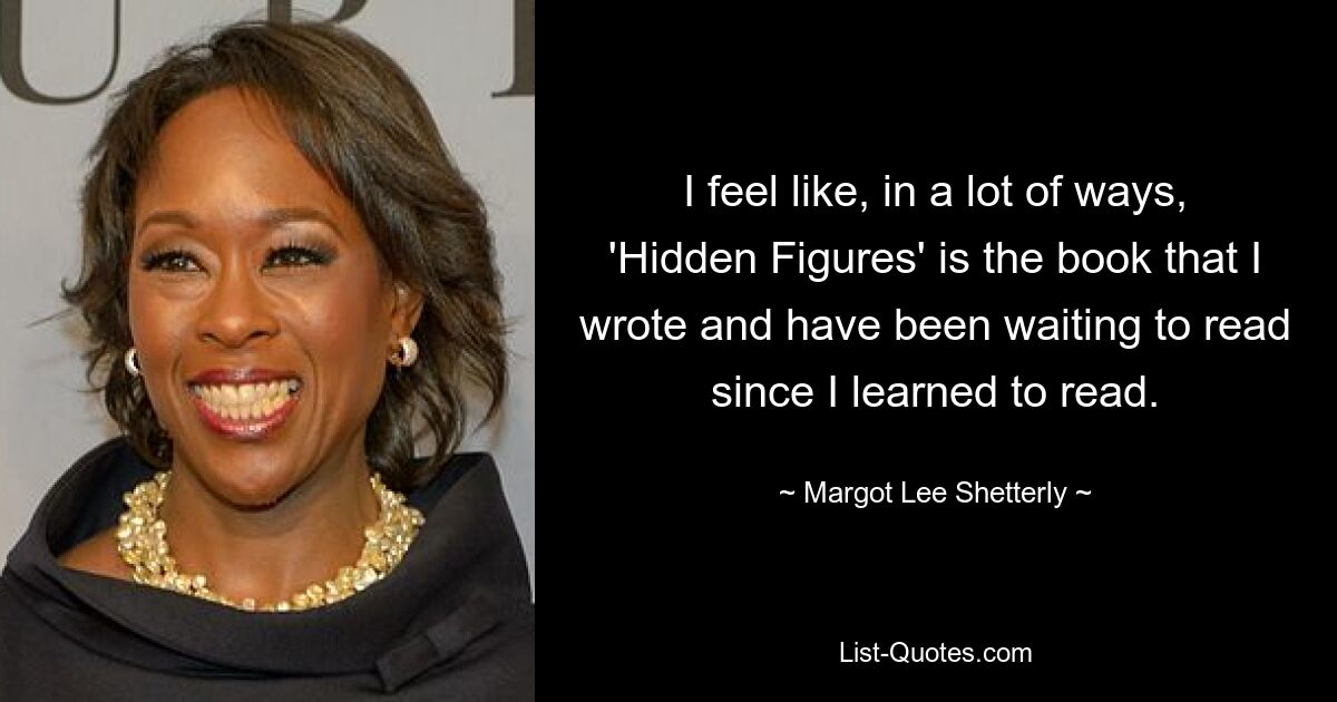 I feel like, in a lot of ways, 'Hidden Figures' is the book that I wrote and have been waiting to read since I learned to read. — © Margot Lee Shetterly