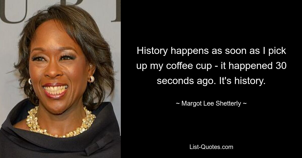 History happens as soon as I pick up my coffee cup - it happened 30 seconds ago. It's history. — © Margot Lee Shetterly