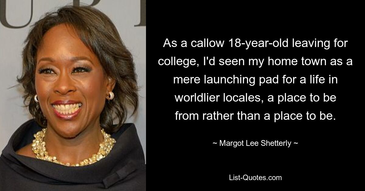 As a callow 18-year-old leaving for college, I'd seen my home town as a mere launching pad for a life in worldlier locales, a place to be from rather than a place to be. — © Margot Lee Shetterly