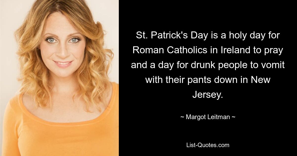 St. Patrick's Day is a holy day for Roman Catholics in Ireland to pray and a day for drunk people to vomit with their pants down in New Jersey. — © Margot Leitman