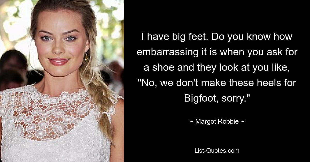 I have big feet. Do you know how embarrassing it is when you ask for a shoe and they look at you like, "No, we don't make these heels for Bigfoot, sorry." — © Margot Robbie