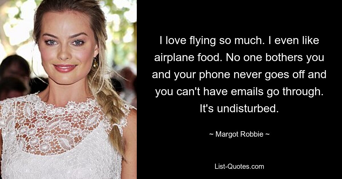 I love flying so much. I even like airplane food. No one bothers you and your phone never goes off and you can't have emails go through. It's undisturbed. — © Margot Robbie