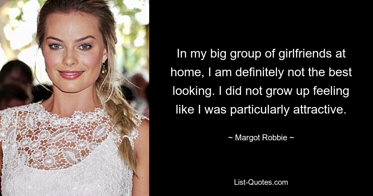 In my big group of girlfriends at home, I am definitely not the best looking. I did not grow up feeling like I was particularly attractive. — © Margot Robbie