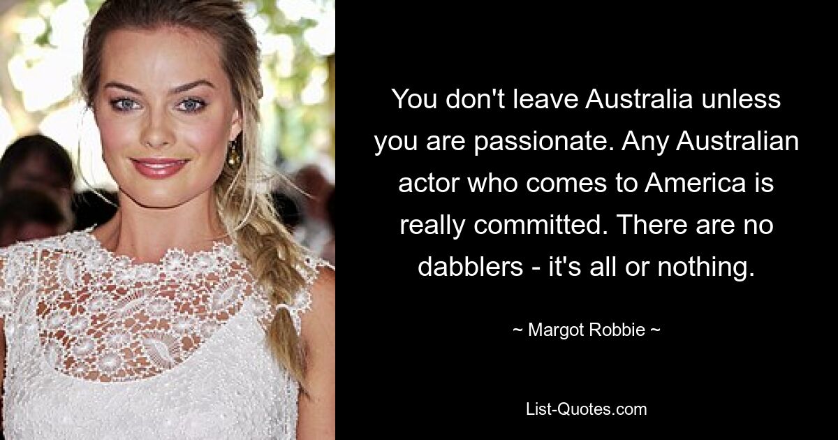 You don't leave Australia unless you are passionate. Any Australian actor who comes to America is really committed. There are no dabblers - it's all or nothing. — © Margot Robbie