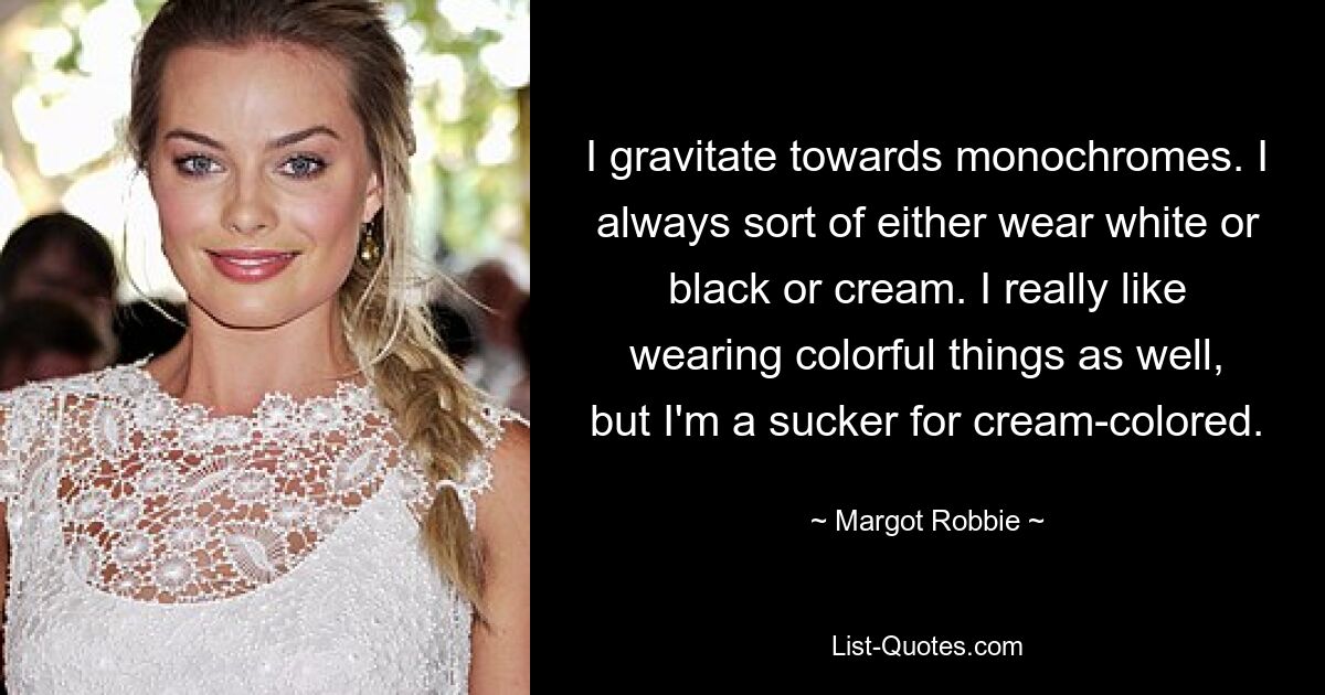 I gravitate towards monochromes. I always sort of either wear white or black or cream. I really like wearing colorful things as well, but I'm a sucker for cream-colored. — © Margot Robbie