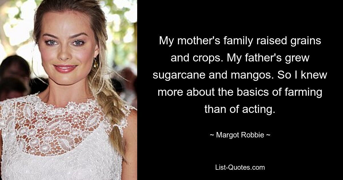 My mother's family raised grains and crops. My father's grew sugarcane and mangos. So I knew more about the basics of farming than of acting. — © Margot Robbie