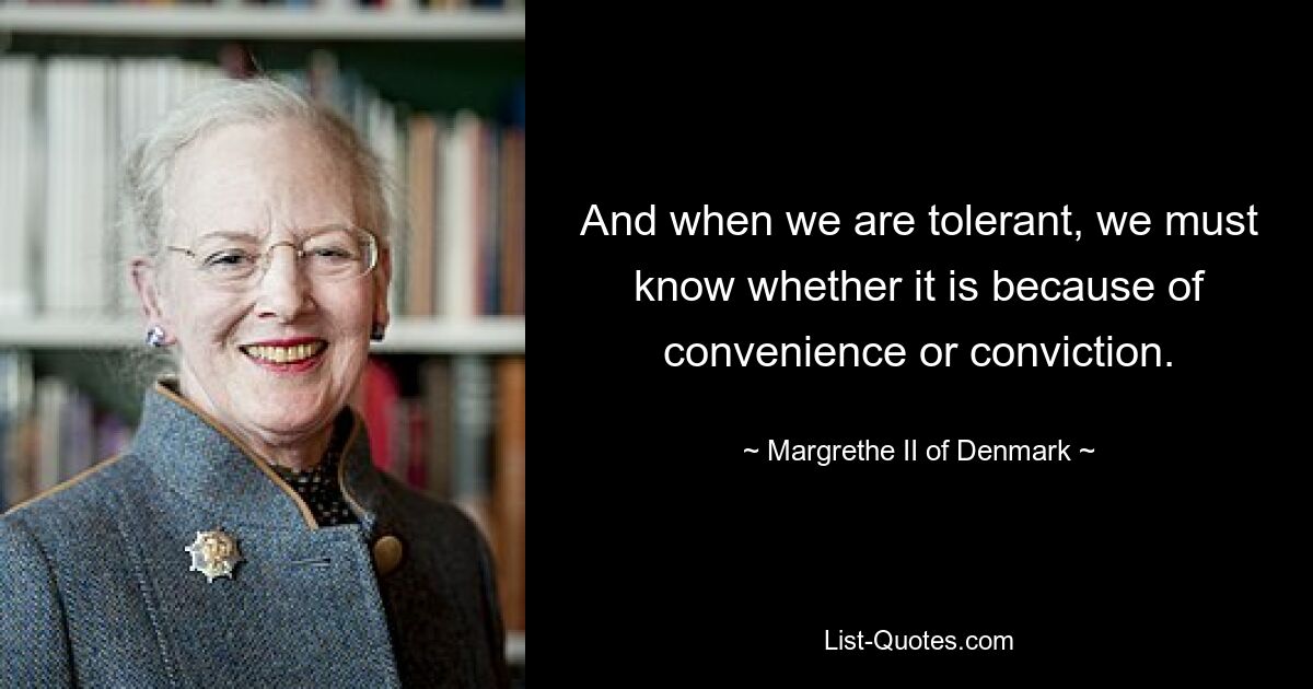 And when we are tolerant, we must know whether it is because of convenience or conviction. — © Margrethe II of Denmark