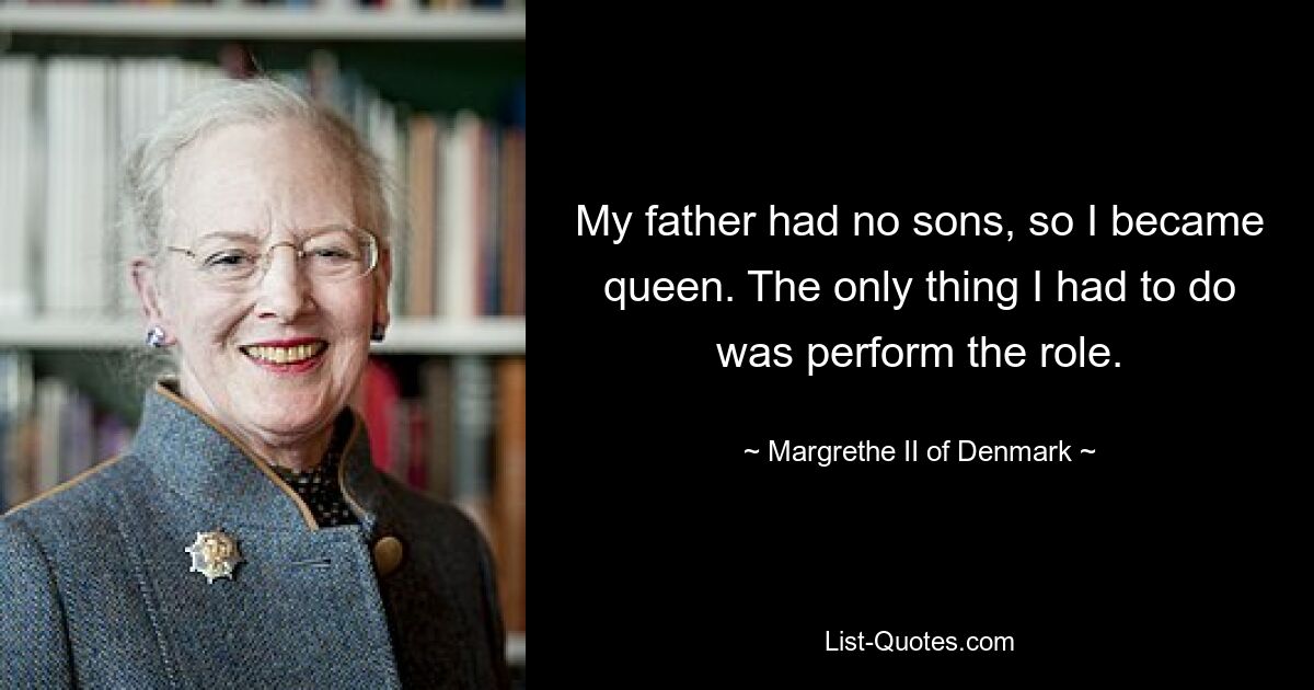 My father had no sons, so I became queen. The only thing I had to do was perform the role. — © Margrethe II of Denmark