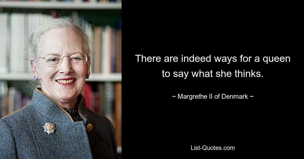 There are indeed ways for a queen to say what she thinks. — © Margrethe II of Denmark