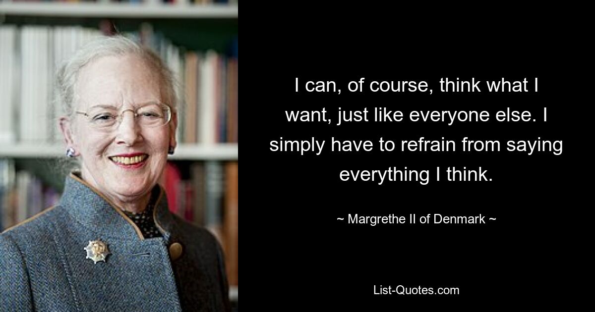 I can, of course, think what I want, just like everyone else. I simply have to refrain from saying everything I think. — © Margrethe II of Denmark