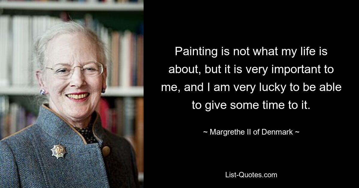 Painting is not what my life is about, but it is very important to me, and I am very lucky to be able to give some time to it. — © Margrethe II of Denmark