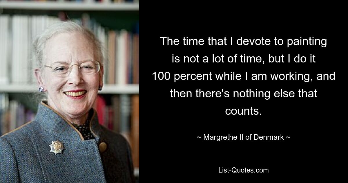 The time that I devote to painting is not a lot of time, but I do it 100 percent while I am working, and then there's nothing else that counts. — © Margrethe II of Denmark