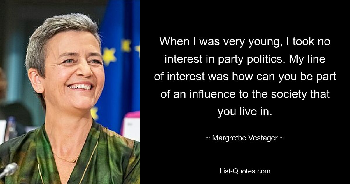 When I was very young, I took no interest in party politics. My line of interest was how can you be part of an influence to the society that you live in. — © Margrethe Vestager