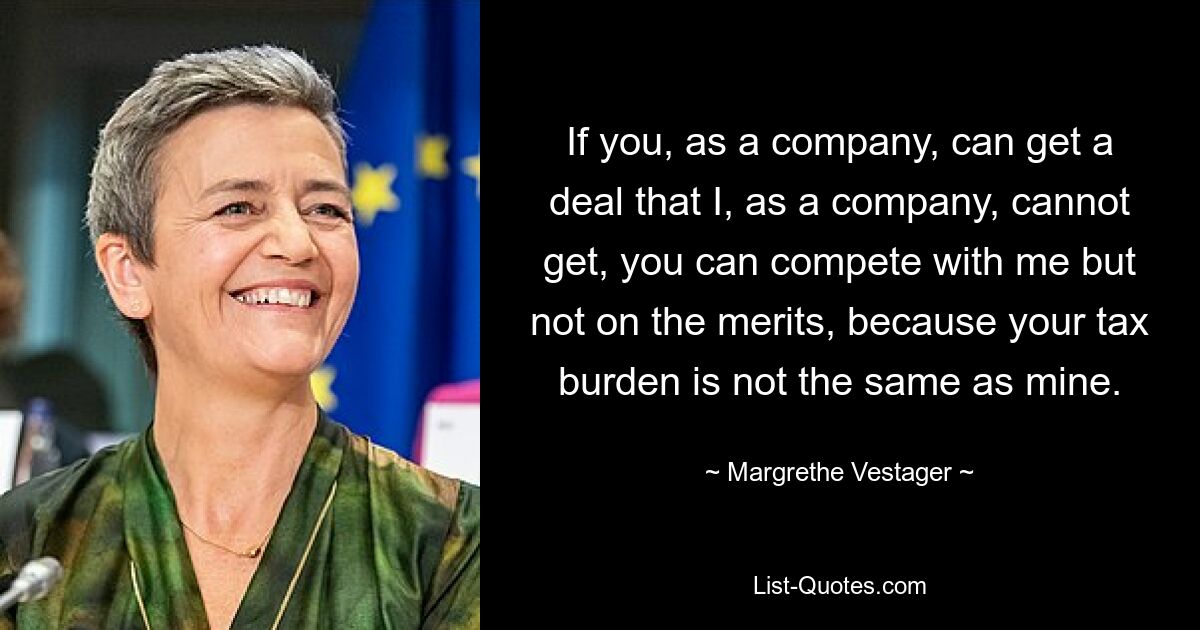 If you, as a company, can get a deal that I, as a company, cannot get, you can compete with me but not on the merits, because your tax burden is not the same as mine. — © Margrethe Vestager