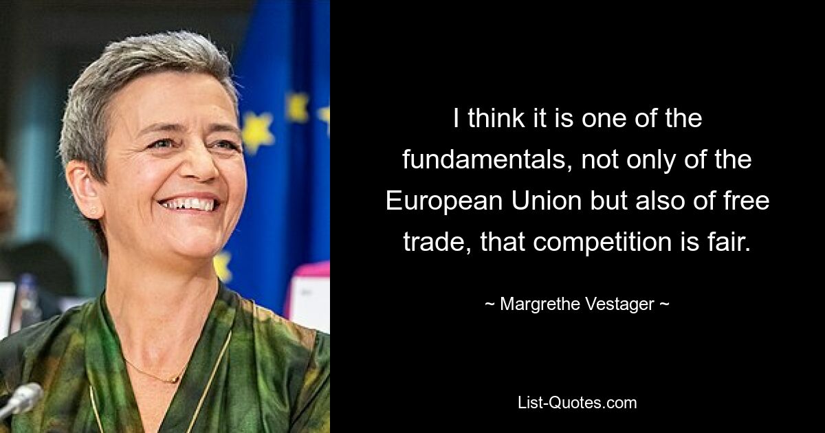 I think it is one of the fundamentals, not only of the European Union but also of free trade, that competition is fair. — © Margrethe Vestager