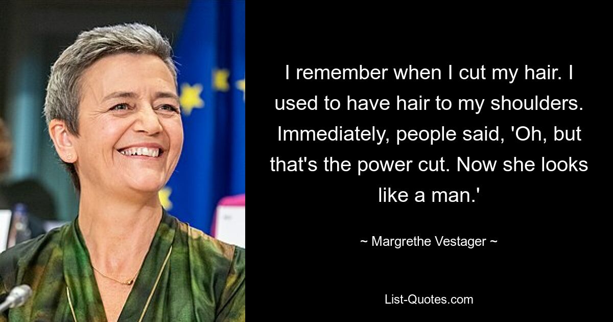 I remember when I cut my hair. I used to have hair to my shoulders. Immediately, people said, 'Oh, but that's the power cut. Now she looks like a man.' — © Margrethe Vestager