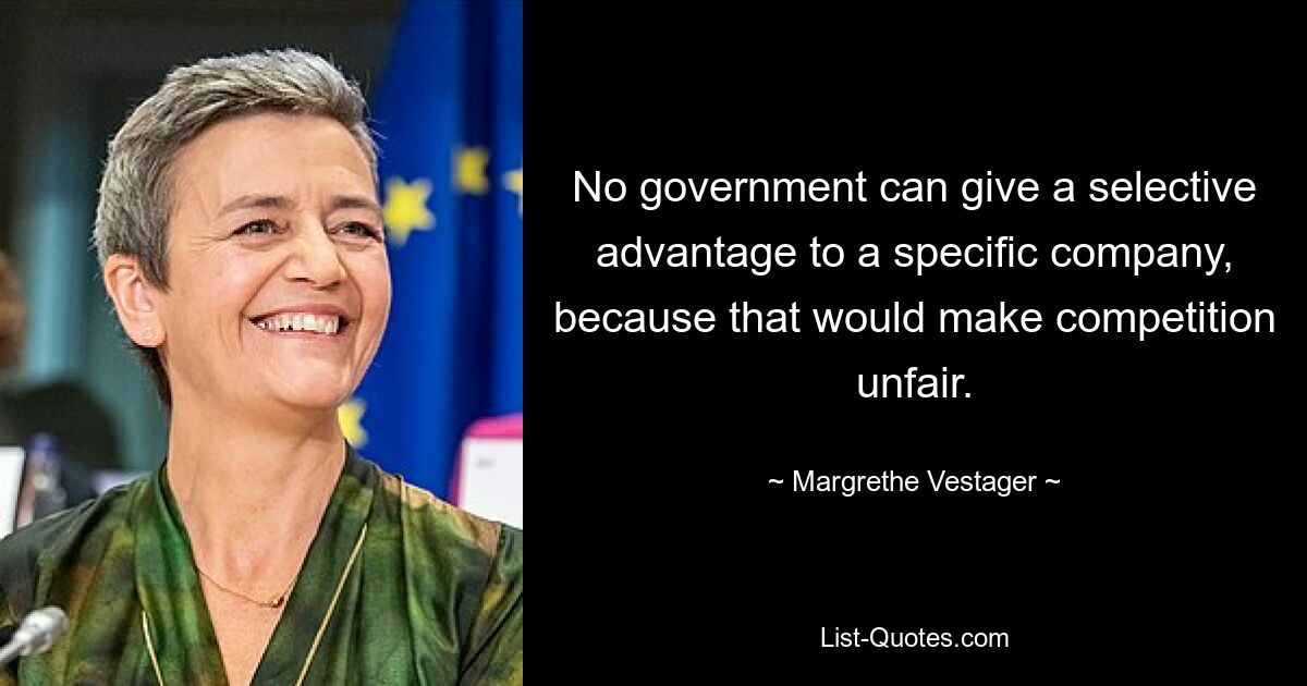 No government can give a selective advantage to a specific company, because that would make competition unfair. — © Margrethe Vestager