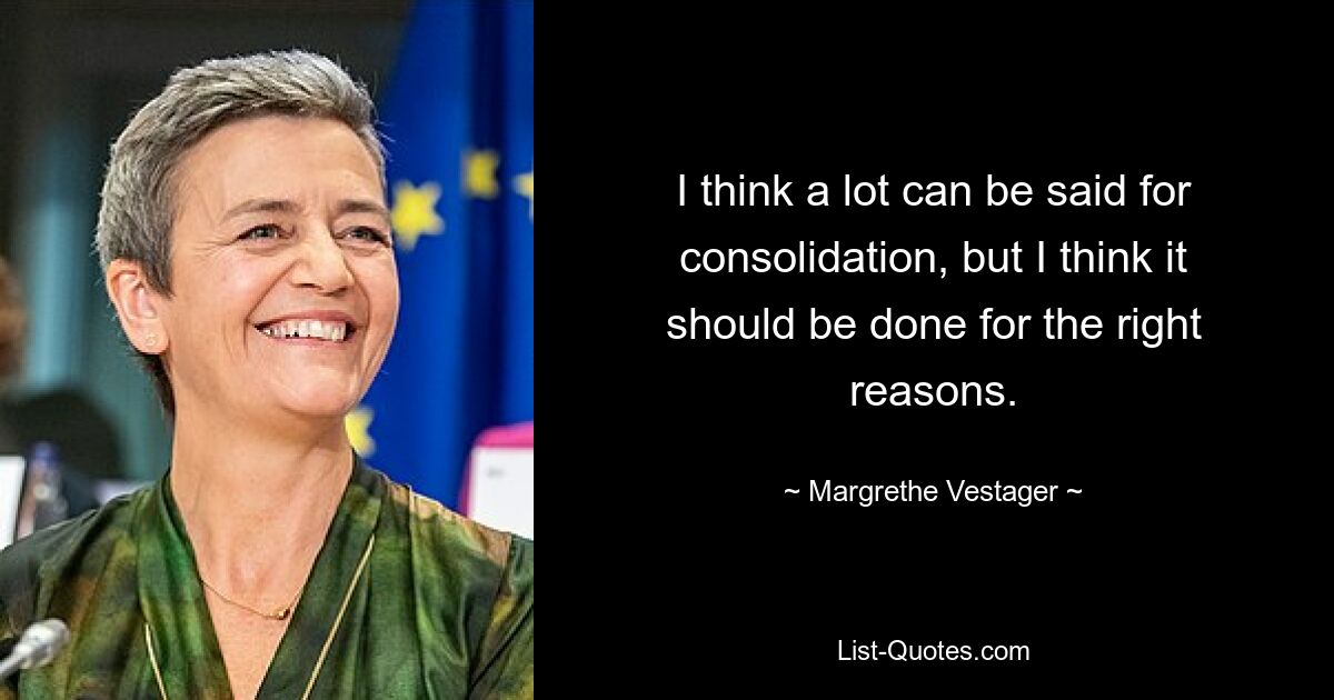 I think a lot can be said for consolidation, but I think it should be done for the right reasons. — © Margrethe Vestager