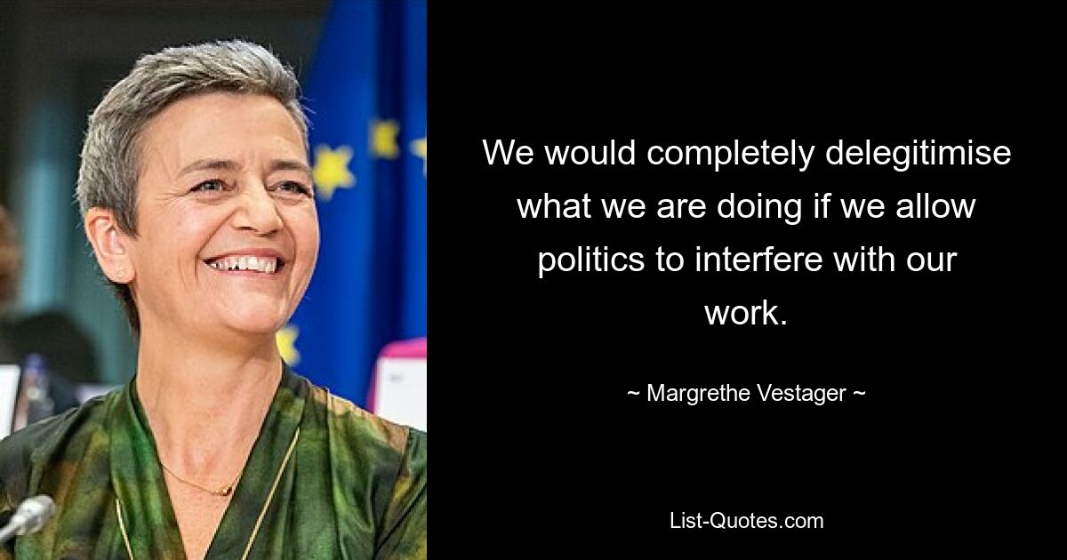 We would completely delegitimise what we are doing if we allow politics to interfere with our work. — © Margrethe Vestager