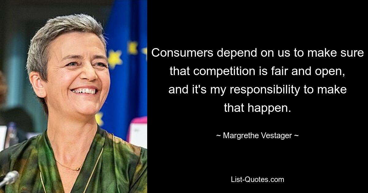 Consumers depend on us to make sure that competition is fair and open, and it's my responsibility to make that happen. — © Margrethe Vestager