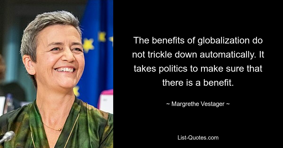 The benefits of globalization do not trickle down automatically. It takes politics to make sure that there is a benefit. — © Margrethe Vestager