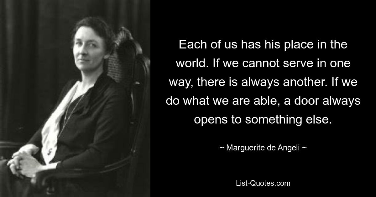 Each of us has his place in the world. If we cannot serve in one way, there is always another. If we do what we are able, a door always opens to something else. — © Marguerite de Angeli