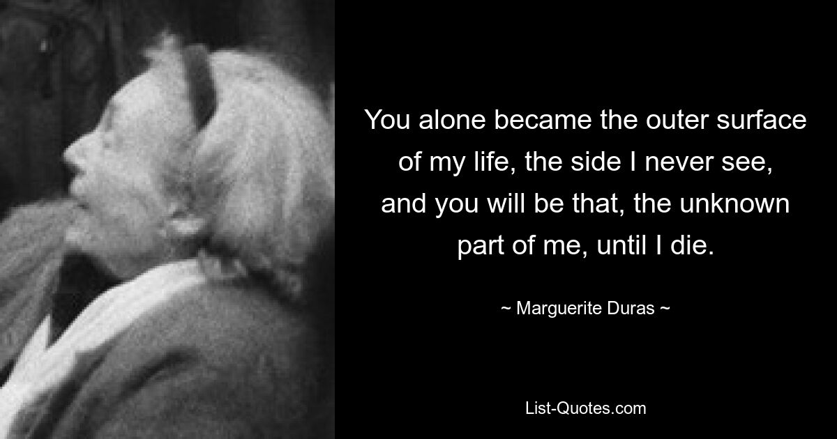 You alone became the outer surface of my life, the side I never see, and you will be that, the unknown part of me, until I die. — © Marguerite Duras