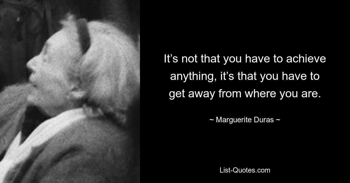 It’s not that you have to achieve anything, it’s that you have to get away from where you are. — © Marguerite Duras