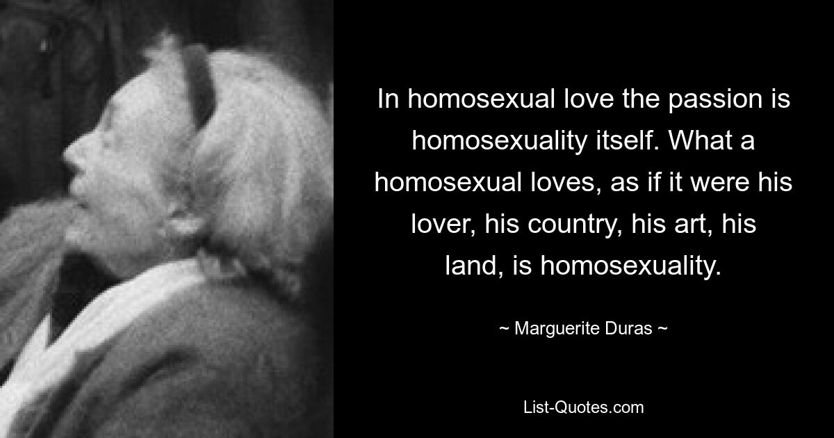 In homosexual love the passion is homosexuality itself. What a homosexual loves, as if it were his lover, his country, his art, his land, is homosexuality. — © Marguerite Duras