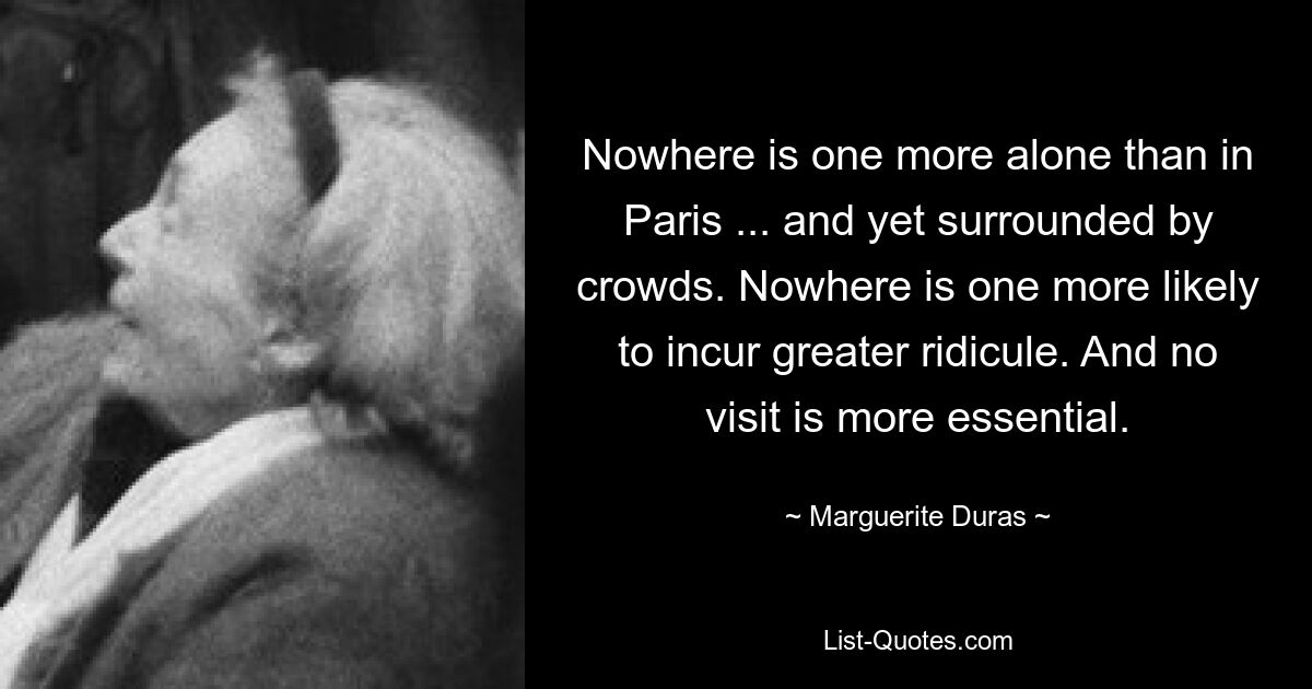 Nowhere is one more alone than in Paris ... and yet surrounded by crowds. Nowhere is one more likely to incur greater ridicule. And no visit is more essential. — © Marguerite Duras