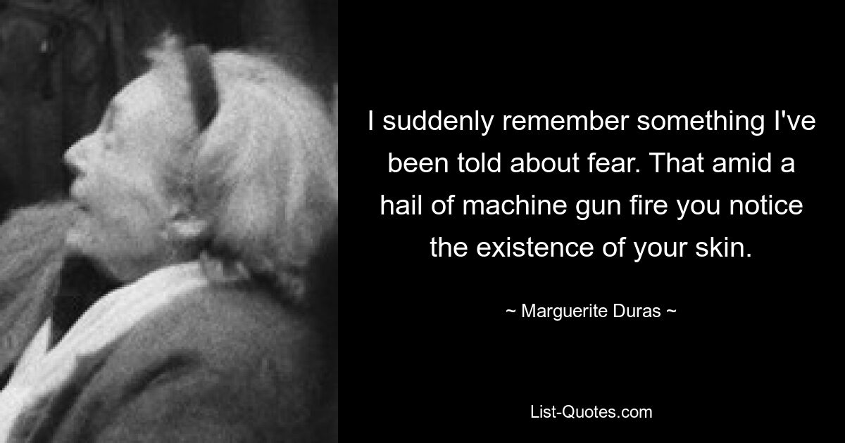 I suddenly remember something I've been told about fear. That amid a hail of machine gun fire you notice the existence of your skin. — © Marguerite Duras