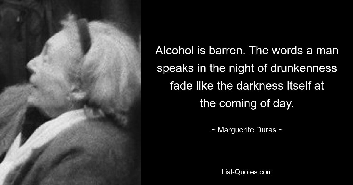 Alcohol is barren. The words a man speaks in the night of drunkenness fade like the darkness itself at the coming of day. — © Marguerite Duras