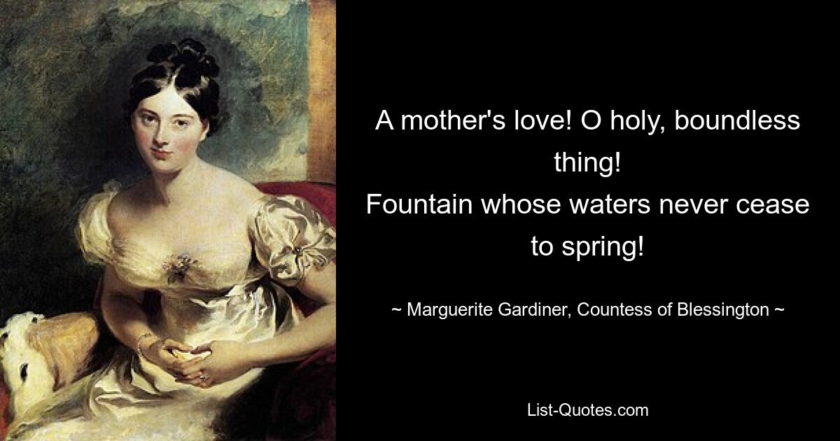 A mother's love! O holy, boundless thing!
Fountain whose waters never cease to spring! — © Marguerite Gardiner, Countess of Blessington