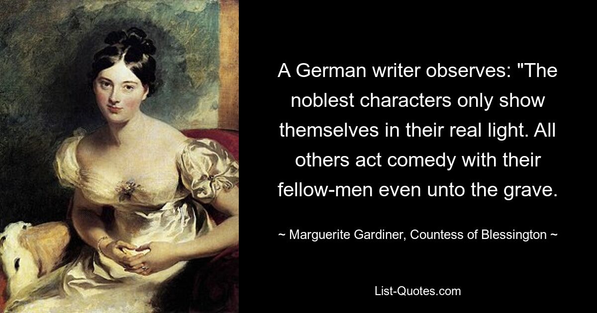 A German writer observes: "The noblest characters only show themselves in their real light. All others act comedy with their fellow-men even unto the grave. — © Marguerite Gardiner, Countess of Blessington